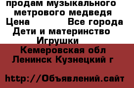 продам музыкального 1,5 метрового медведя  › Цена ­ 2 500 - Все города Дети и материнство » Игрушки   . Кемеровская обл.,Ленинск-Кузнецкий г.